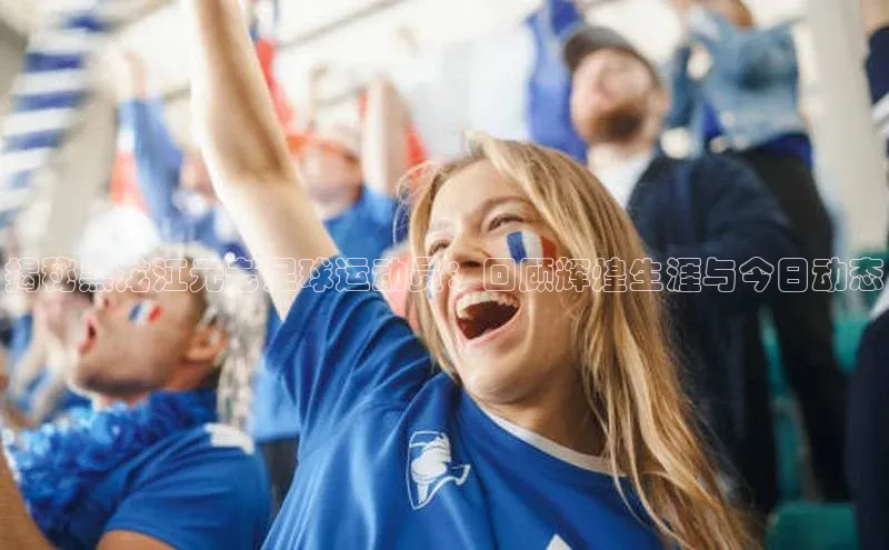 8868体育下载appARGA公司揭秘黑龙江元老足球运动员：回顾辉煌生涯与今日动态