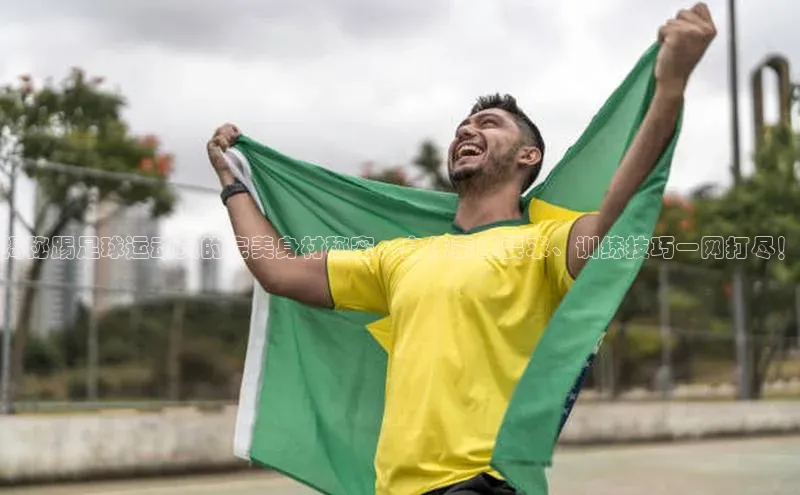 8868体育集团官网壹网壹创揭秘踢足球运动员的完美身材秘密，身体素质要求、训练技巧一网打尽！