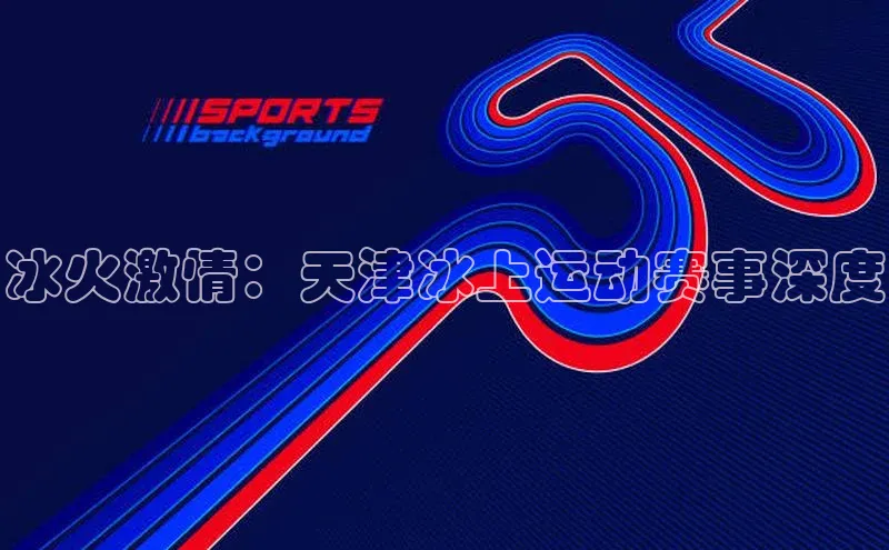 冰火激情：天津冰上运动赛事深度