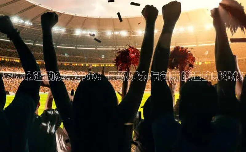 安康市运动赛事中心：展现活力与创新的运动新地标